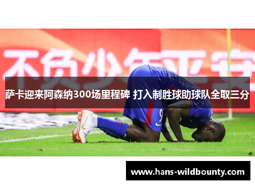 萨卡迎来阿森纳300场里程碑 打入制胜球助球队全取三分 萨卡迎来阿森纳300场里程碑 打入制胜球助球队全取三分