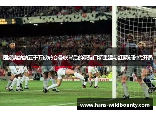 围绕奥纳纳五千万欧转会曼联背后的豪赌门将重建与红魔新时代开局